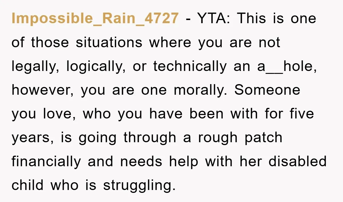 Impossible_Rain_4727 − YTA: This is one of those situations where you are not legally, logically, or technically an a__hole, however, you are one morally. Someone you love, who you have...