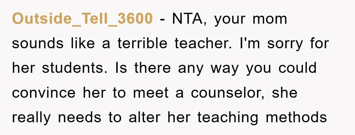 Outside_Tell_3600 − NTA, your mom sounds like a terrible teacher. I'm sorry for her students. Is there any way you could convince her to meet a counselor, she really needs...