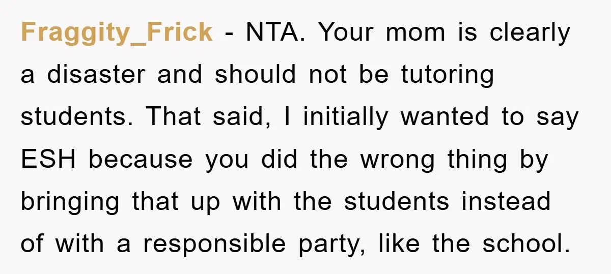 Fraggity_Frick − NTA. Your mom is clearly a disaster and should not be tutoring students. That said, I initially wanted to say ESH because you did the wrong thing by...