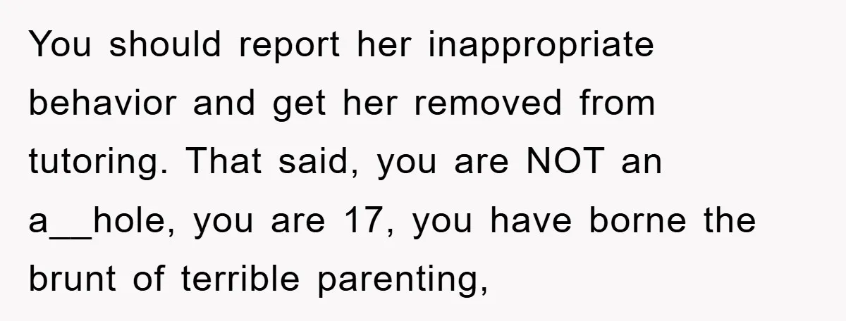 You should report her inappropriate behavior and get her removed from tutoring. That said, you are NOT an a__hole, you are 17, you have borne the brunt of terrible parenting,