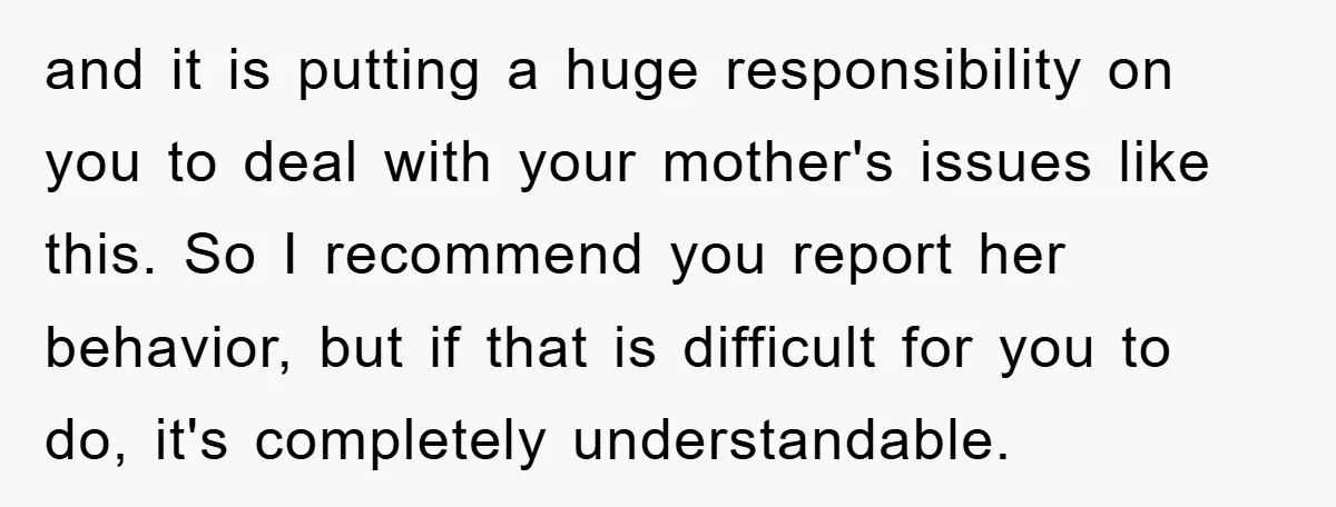 and it is putting a huge responsibility on you to deal with your mother's issues like this. So I recommend you report her behavior, but if that is difficult for...