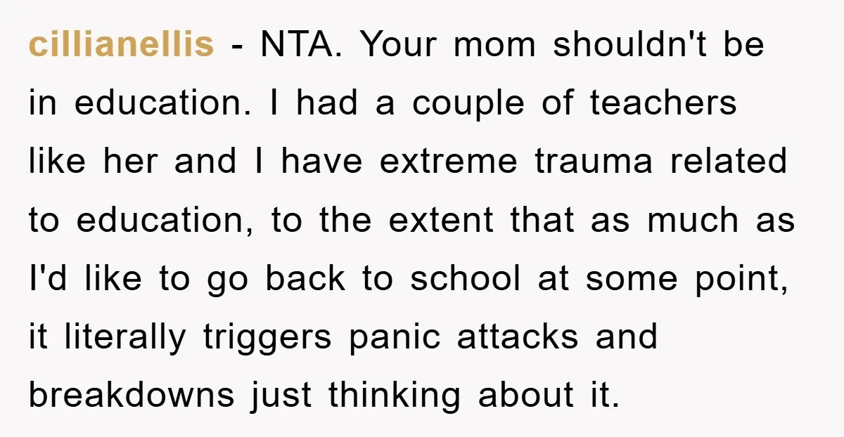 cillianellis − NTA. Your mom shouldn't be in education. I had a couple of teachers like her and I have extreme trauma related to education, to the extent that as...