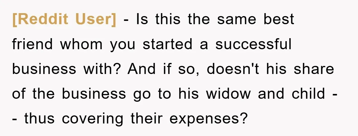 [Reddit User] − Is this the same best friend whom you started a successful business with? And if so, doesn't his share of the business go to his widow and...