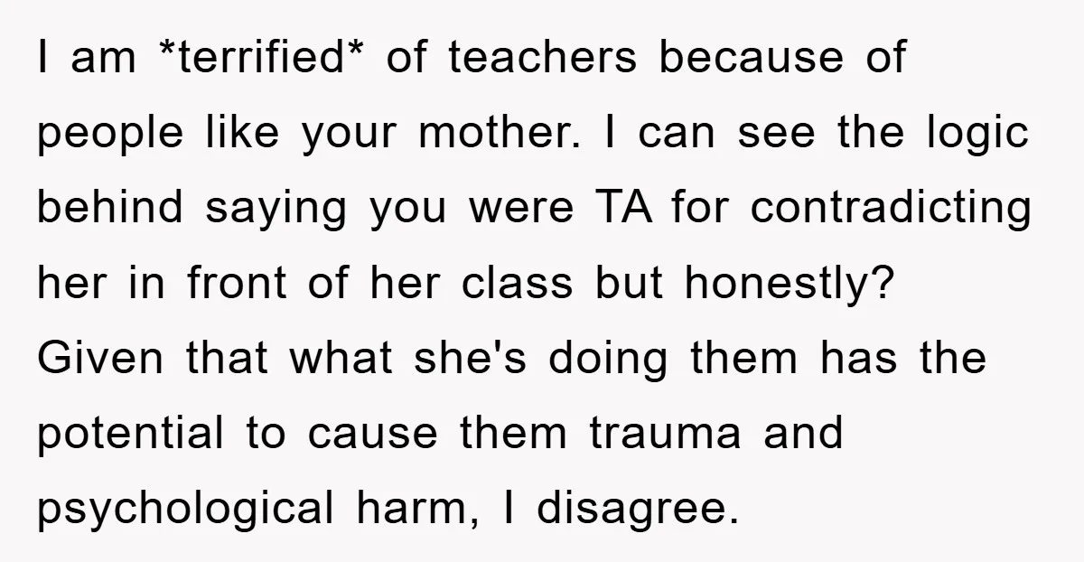 I am *terrified* of teachers because of people like your mother. I can see the logic behind saying you were TA for contradicting her in front of her class but...
