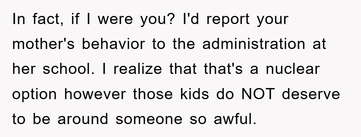 In fact, if I were you? I'd report your mother's behavior to the administration at her school. I realize that that's a nuclear option however those kids do NOT deserve...