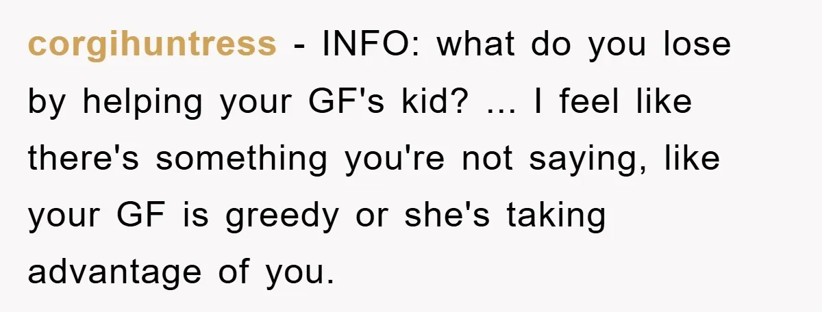 corgihuntress − INFO: what do you lose by helping your GF's kid? ... I feel like there's something you're not saying, like your GF is greedy or she's taking advantage...