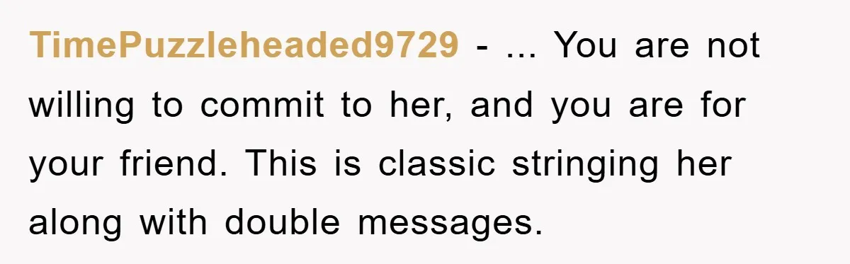 TimePuzzleheaded9729 − ... You are not willing to commit to her, and you are for your friend. This is classic stringing her along with double messages.