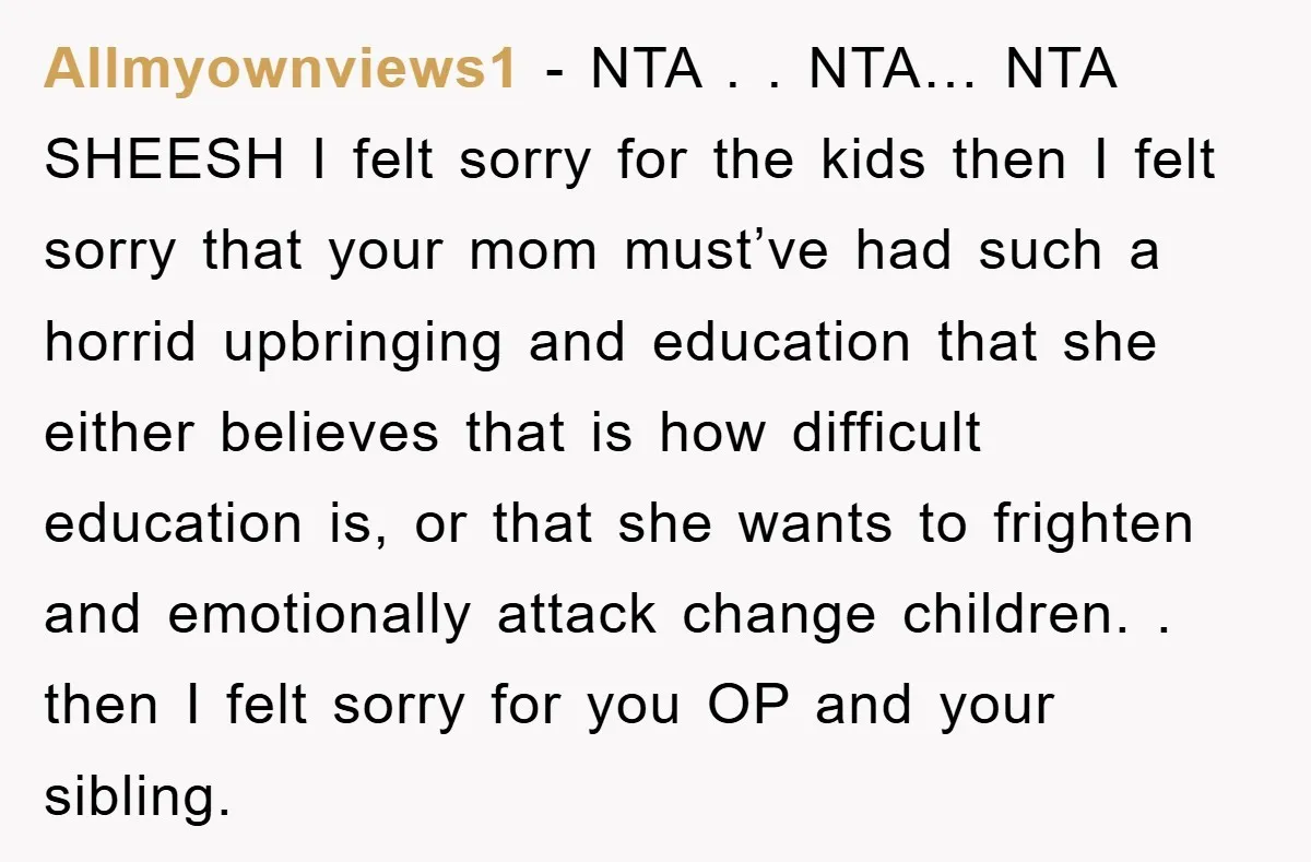Allmyownviews1 − NTA . . NTA… NTA SHEESH I felt sorry for the kids then I felt sorry that your mom must’ve had such a horrid upbringing and education that...