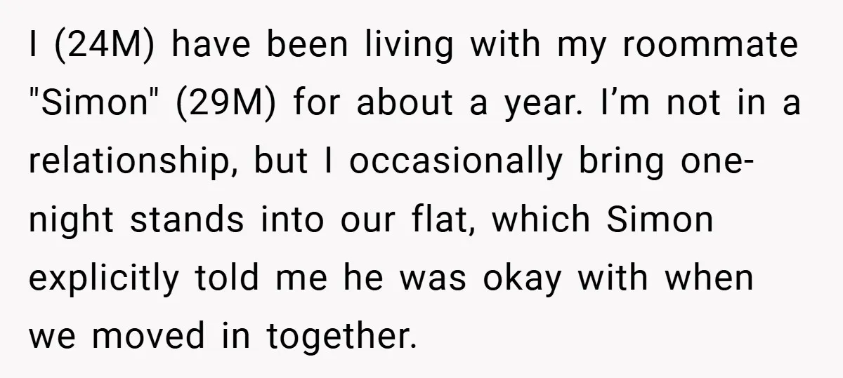 I (24M) have been living with my roommate "Simon" (29M) for about a year. I’m not in a relationship, but I occasionally bring one-night stands into our flat, which Simon...