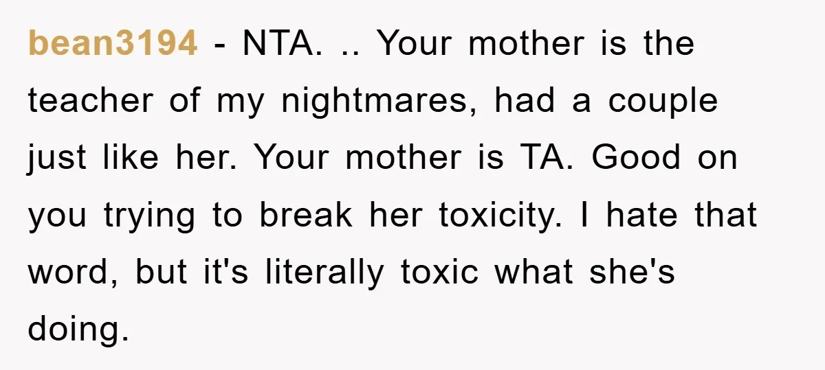 bean3194 − NTA. .. Your mother is the teacher of my nightmares, had a couple just like her. Your mother is TA. Good on you trying to break her toxicity....