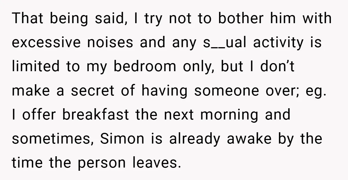 That being said, I try not to bother him with excessive noises and any s__ual activity is limited to my bedroom only, but I don’t make a secret of having...