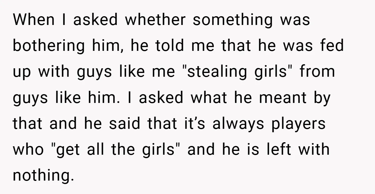 When I asked whether something was bothering him, he told me that he was fed up with guys like me "stealing girls" from guys like him. I asked what he...