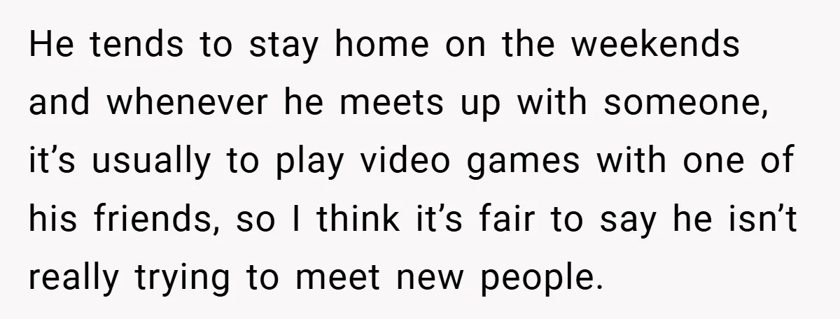 He tends to stay home on the weekends and whenever he meets up with someone, it’s usually to play video games with one of his friends, so I think it’s...