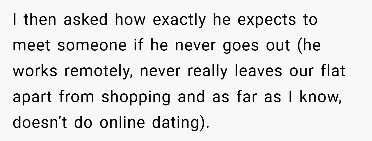 I then asked how exactly he expects to meet someone if he never goes out (he works remotely, never really leaves our flat apart from shopping and as far as...