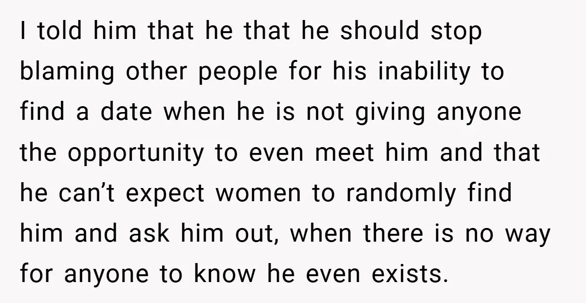 I told him that he that he should stop blaming other people for his inability to find a date when he is not giving anyone the opportunity to even meet...