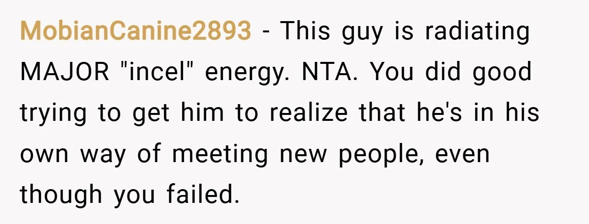 MobianCanine2893 − This guy is radiating MAJOR "incel" energy. NTA. You did good trying to get him to realize that he's in his own way of meeting new people, even...