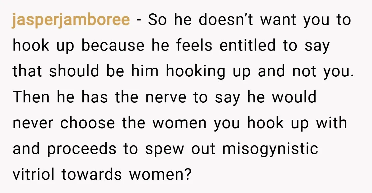 jasperjamboree − So he doesn’t want you to hook up because he feels entitled to say that should be him hooking up and not you. Then he has the nerve...