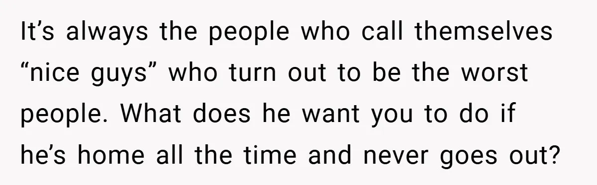 It’s always the people who call themselves “nice guys” who turn out to be the worst people. What does he want you to do if he’s home all the time...