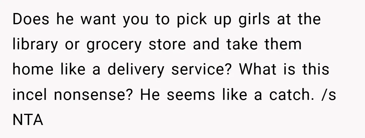 Does he want you to pick up girls at the library or grocery store and take them home like a delivery service? What is this incel nonsense? He seems like...