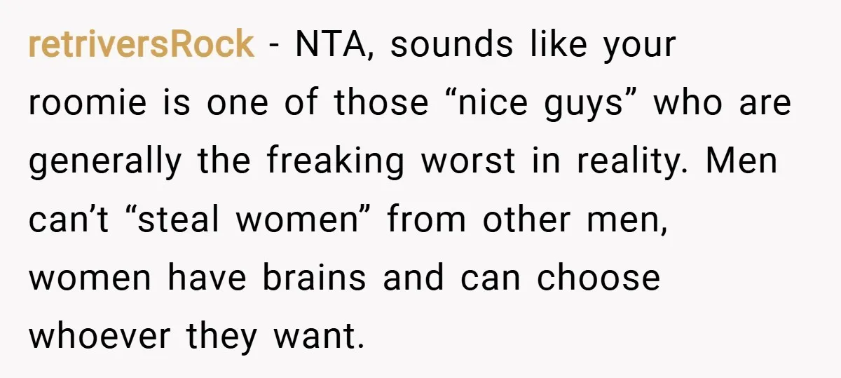 retriversRock − NTA, sounds like your roomie is one of those “nice guys” who are generally the freaking worst in reality. Men can’t “steal women” from other men, women have...