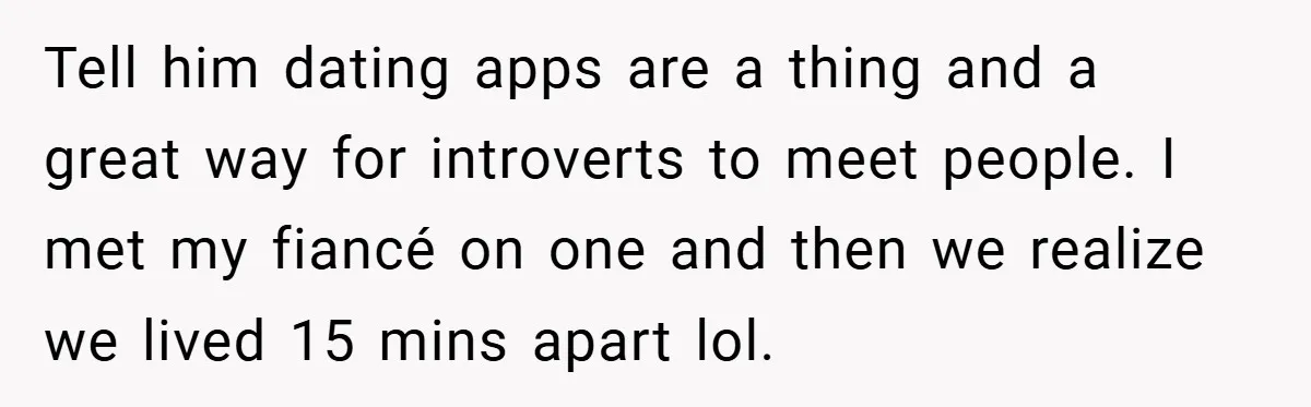 Tell him dating apps are a thing and a great way for introverts to meet people. I met my fiancé on one and then we realize we lived 15 mins...