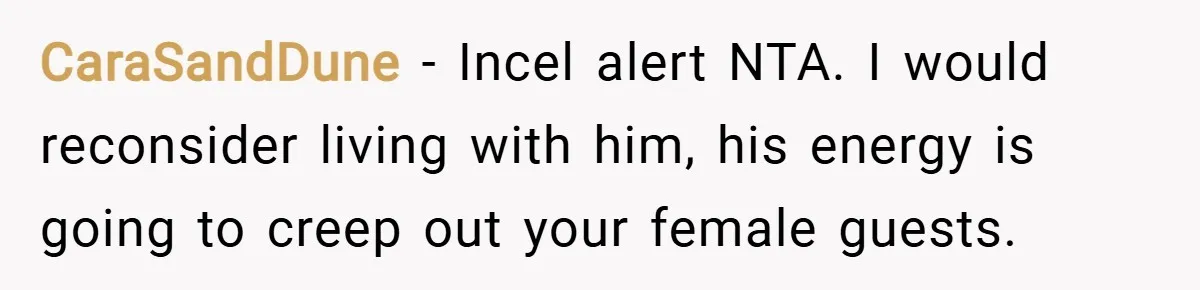 CaraSandDune − Incel alert NTA. I would reconsider living with him, his energy is going to creep out your female guests.