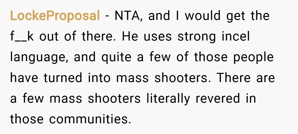 LockeProposal − NTA, and I would get the f__k out of there. He uses strong incel language, and quite a few of those people have turned into mass shooters. There...
