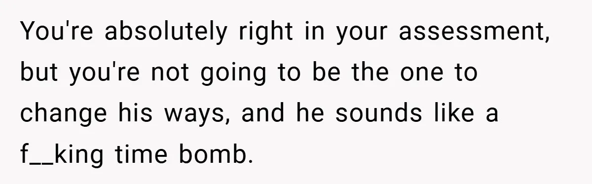 You're absolutely right in your assessment, but you're not going to be the one to change his ways, and he sounds like a f__king time bomb.