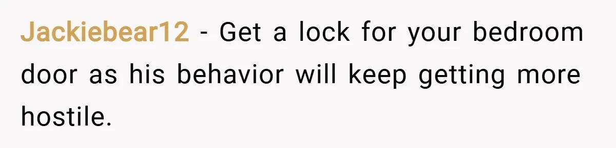 Jackiebear12 − Get a lock for your bedroom door as his behavior will keep getting more hostile.