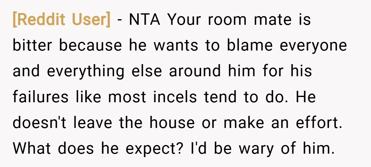 [Reddit User] − NTA Your room mate is bitter because he wants to blame everyone and everything else around him for his failures like most incels tend to do. He...