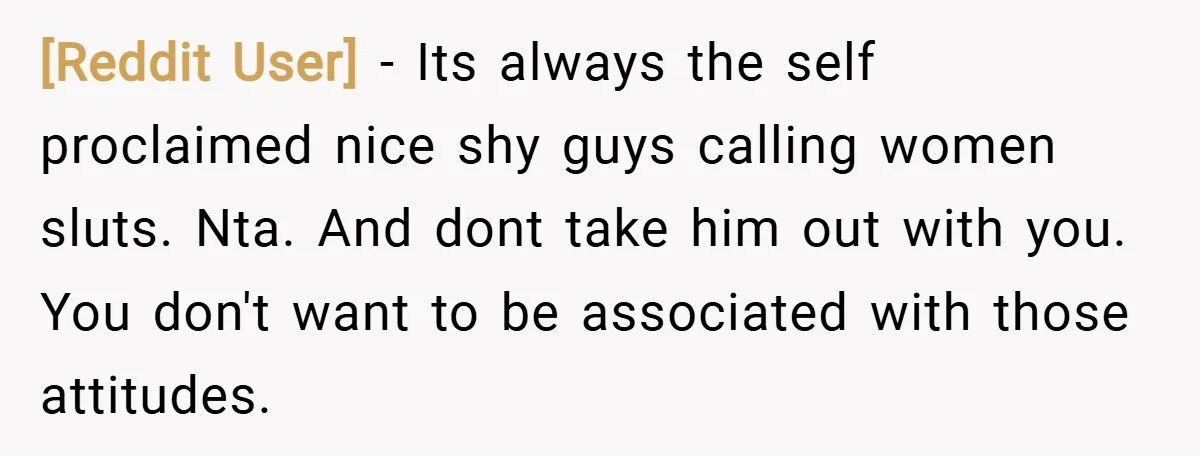 [Reddit User] − Its always the self proclaimed nice shy guys calling women sluts. Nta. And dont take him out with you. You don't want to be associated with those...