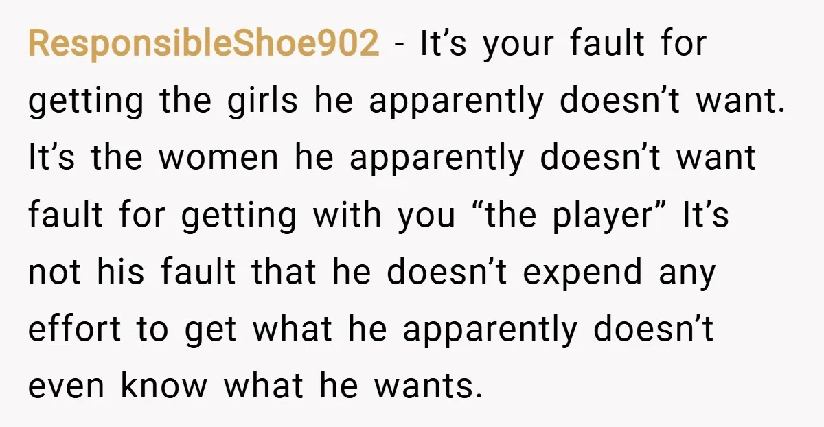 ResponsibleShoe902 − It’s your fault for getting the girls he apparently doesn’t want. It’s the women he apparently doesn’t want fault for getting with you “the player” It’s not his...