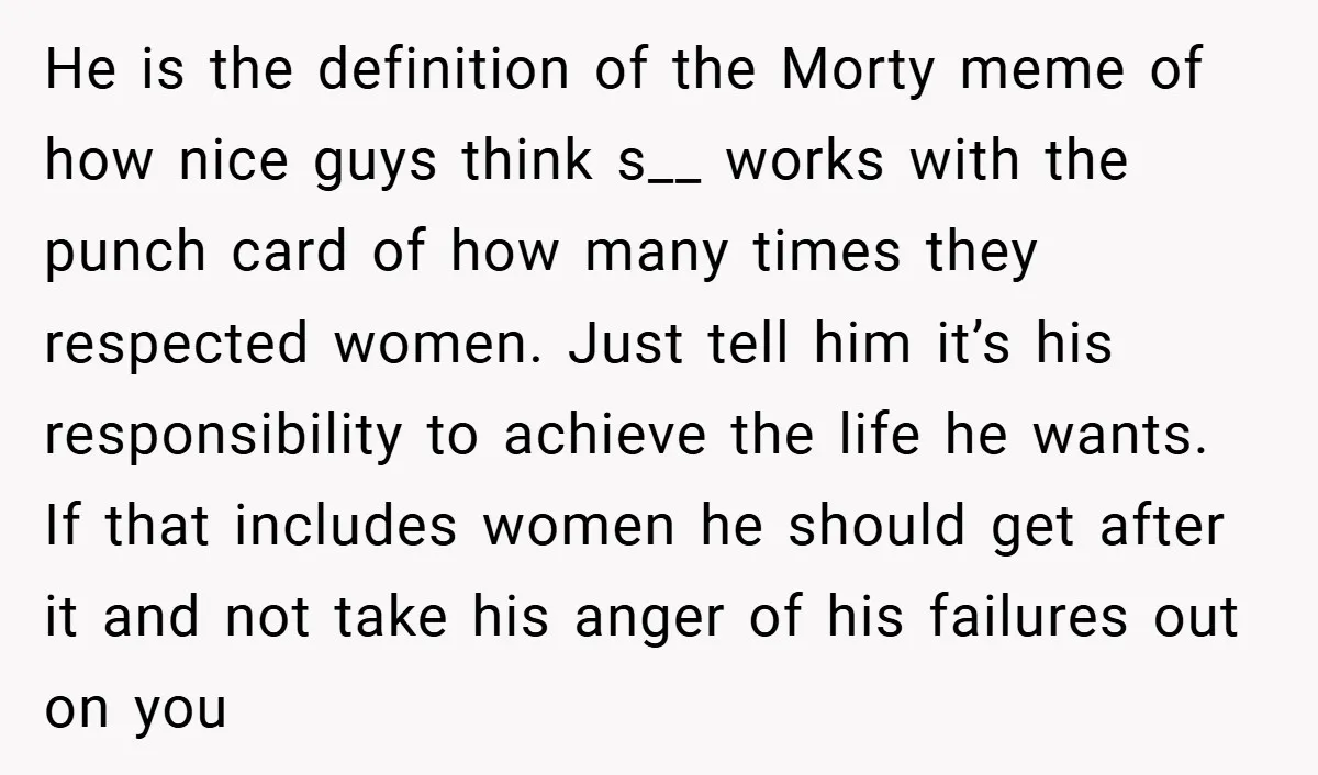 He is the definition of the Morty meme of how nice guys think s__ works with the punch card of how many times they respected women. Just tell him it’s...