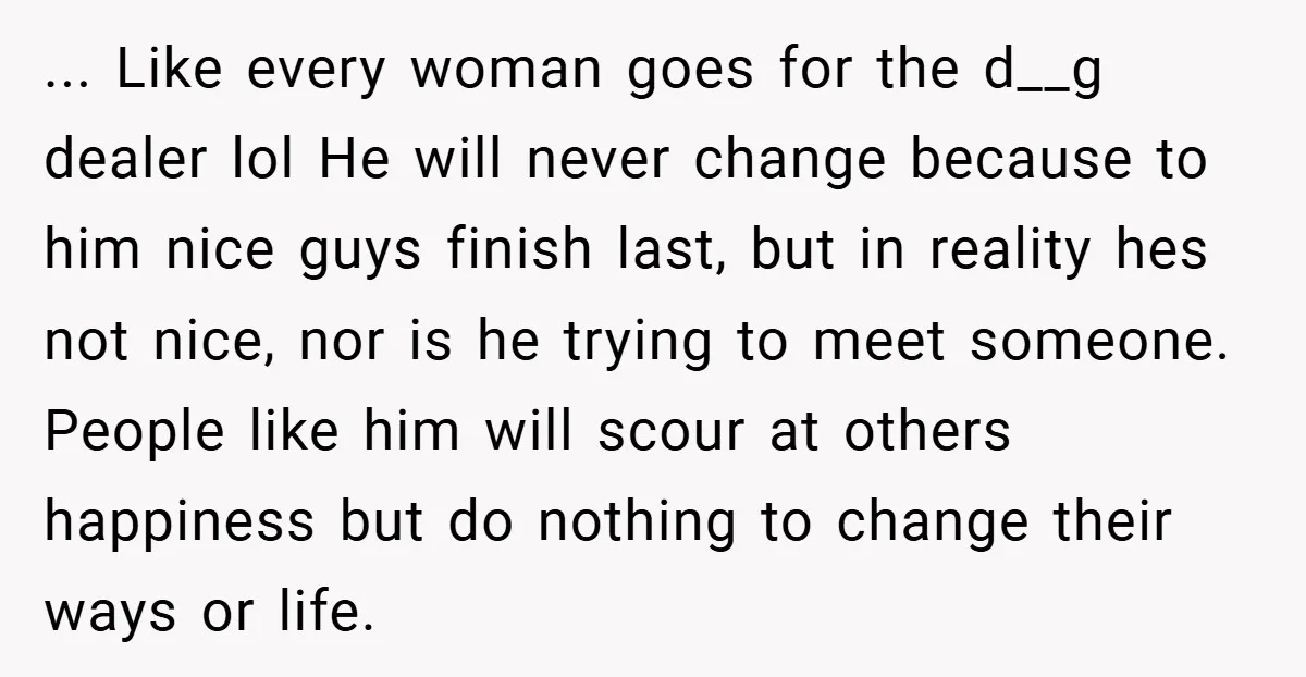 ... Like every woman goes for the d__g dealer lol He will never change because to him nice guys finish last, but in reality hes not nice, nor is he...