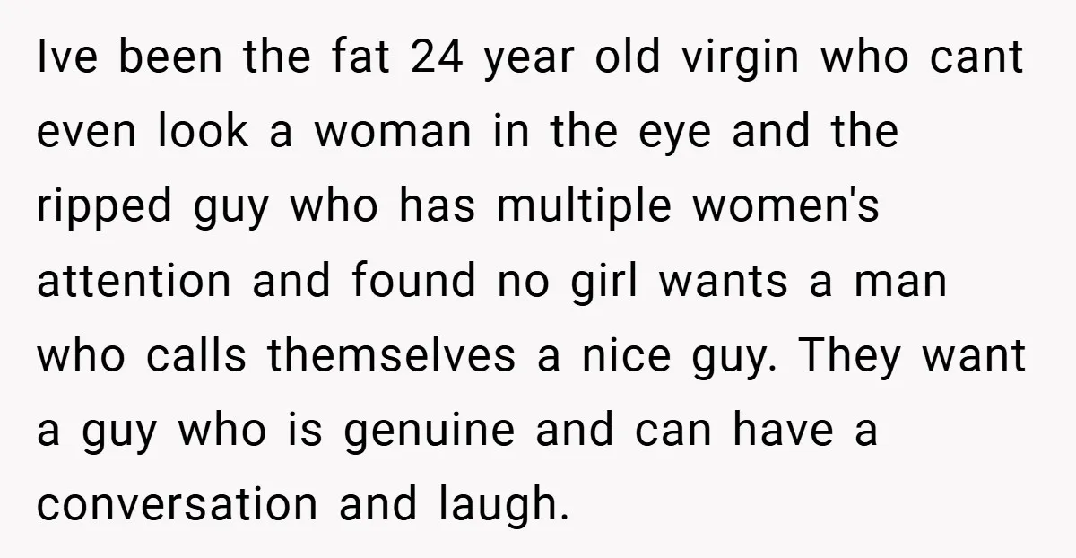 Ive been the fat 24 year old virgin who cant even look a woman in the eye and the ripped guy who has multiple women's attention and found no girl...
