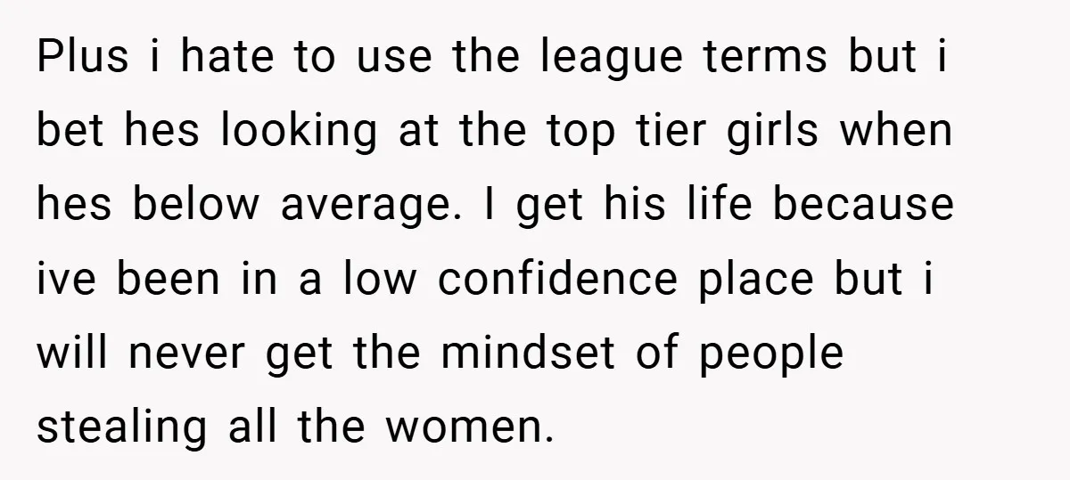 Plus i hate to use the league terms but i bet hes looking at the top tier girls when hes below average. I get his life because ive been in...