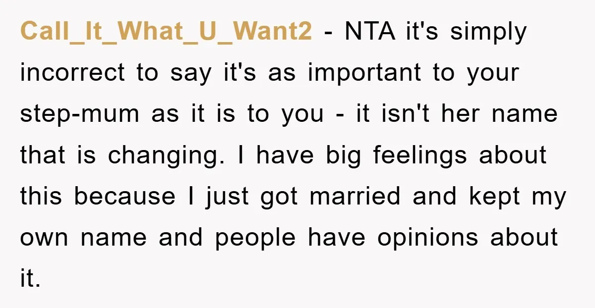 Call_It_What_U_Want2 - NTA it's simply incorrect to say it's as important to your step-mum as it is to you - it isn't her name that is changing. I have big...
