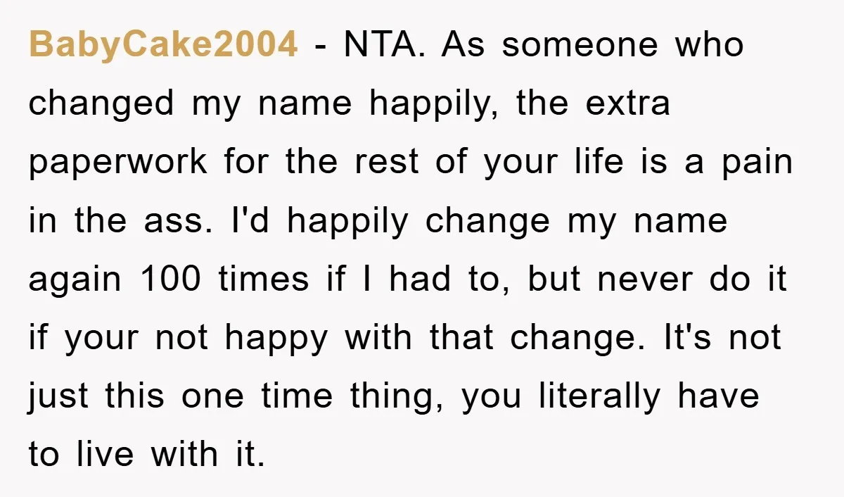 BabyCake2004 - NTA. As someone who changed my name happily, the extra paperwork for the rest of your life is a pain in the ass. I'd happily change my name...
