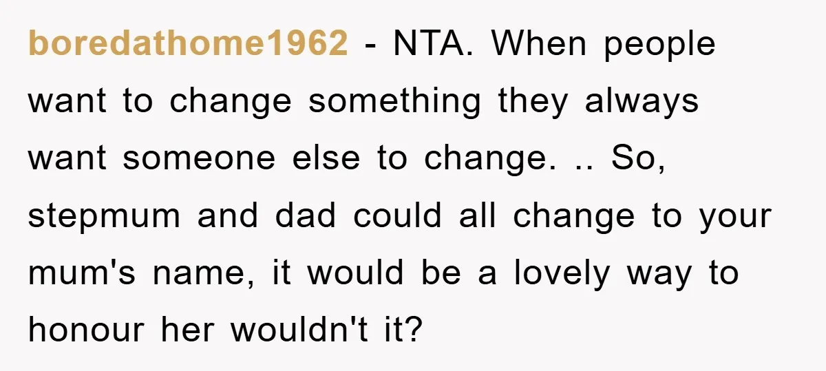 boredathome1962 - NTA. When people want to change something they always want someone else to change. .. So, stepmum and dad could all change to your mum's name, it would...