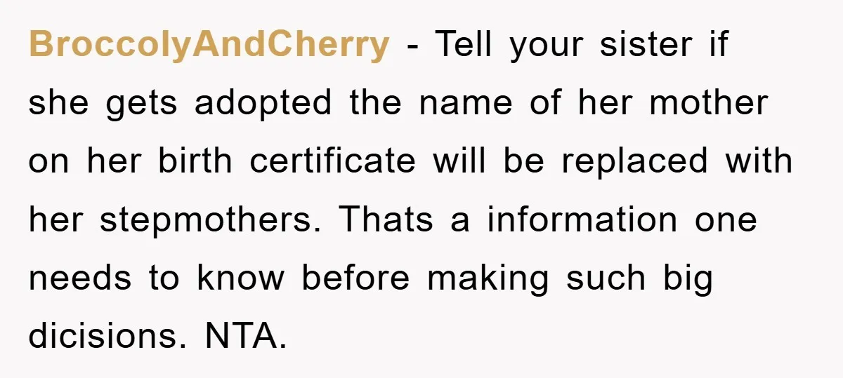 BroccolyAndCherry - Tell your sister if she gets adopted the name of her mother on her birth certificate will be replaced with her stepmothers. Thats a information one needs to...