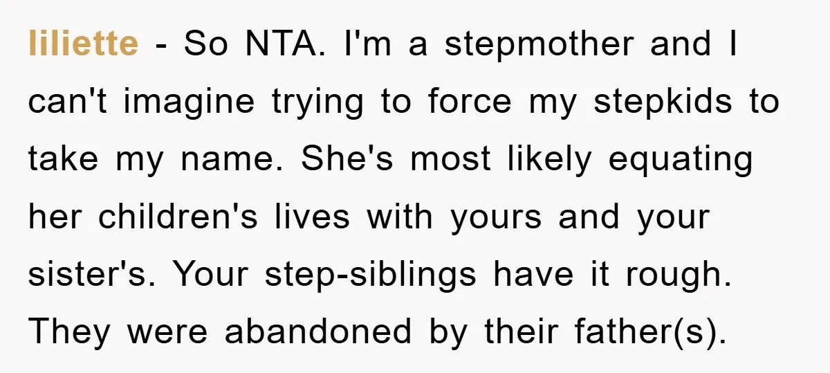 liliette - So NTA. I'm a stepmother and I can't imagine trying to force my stepkids to take my name. She's most likely equating her children's lives with yours and...