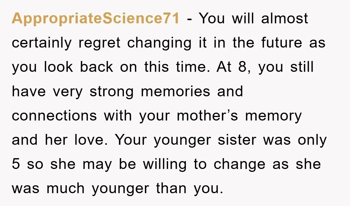 AppropriateScience71 - You will almost certainly regret changing it in the future as you look back on this time. At 8, you still have very strong memories and connections with...