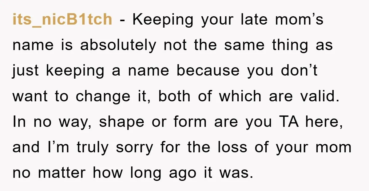 its_nicB1tch - Keeping your late mom’s name is absolutely not the same thing as just keeping a name because you don’t want to change it, both of which are valid....