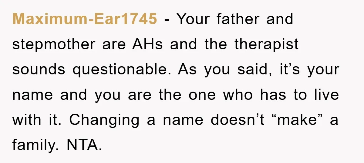 Maximum-Ear1745 - Your father and stepmother are AHs and the therapist sounds questionable. As you said, it’s your name and you are the one who has to live with it....