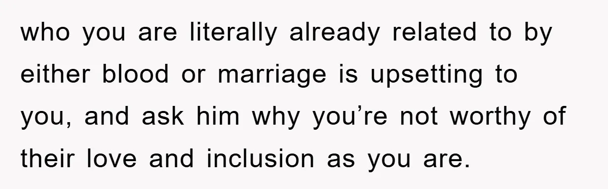 who you are literally already related to by either blood or marriage is upsetting to you, and ask him why you’re not worthy of their love and inclusion as you...