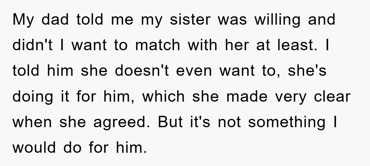 My dad told me my sister was willing and didn't I want to match with her at least. I told him she doesn't even want to, she's doing it for...