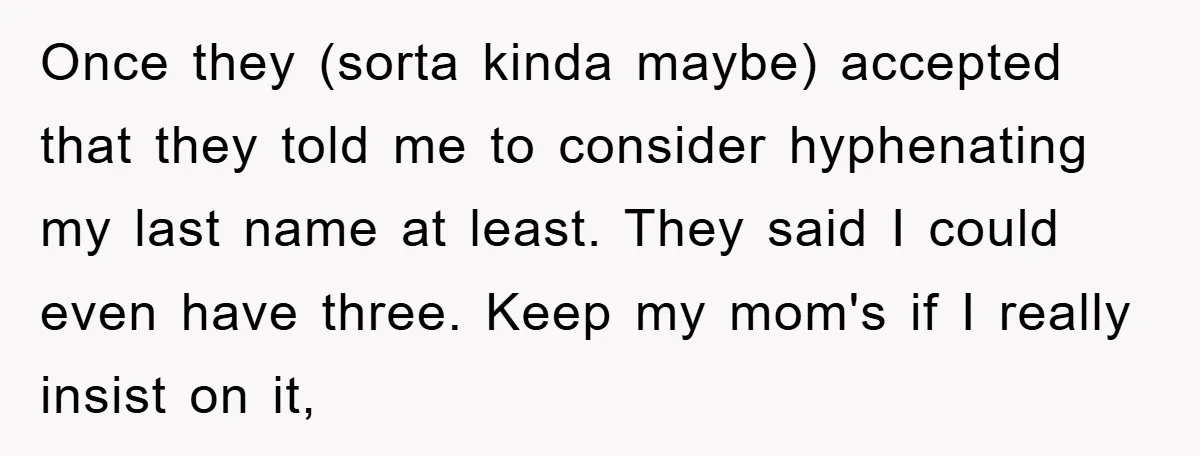 Once they (sorta kinda maybe) accepted that they told me to consider hyphenating my last name at least. They said I could even have three. Keep my mom's if I...