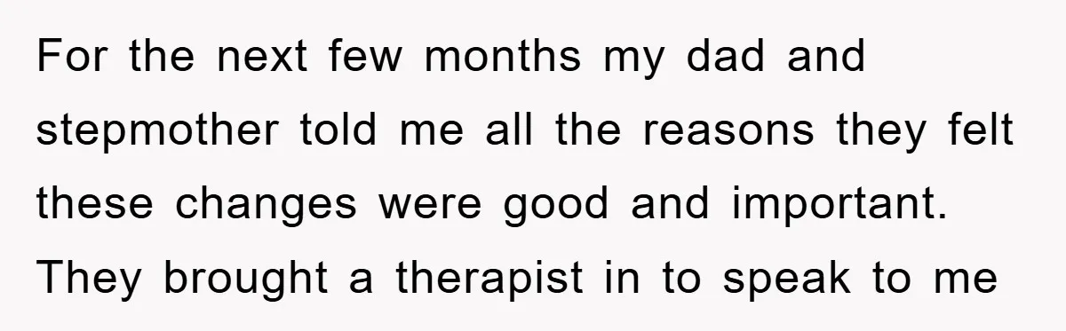 For the next few months my dad and stepmother told me all the reasons they felt these changes were good and important. They brought a therapist in to speak to...