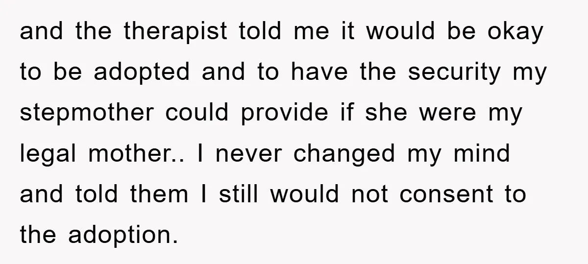 and the therapist told me it would be okay to be adopted and to have the security my stepmother could provide if she were my legal mother.. I never changed...