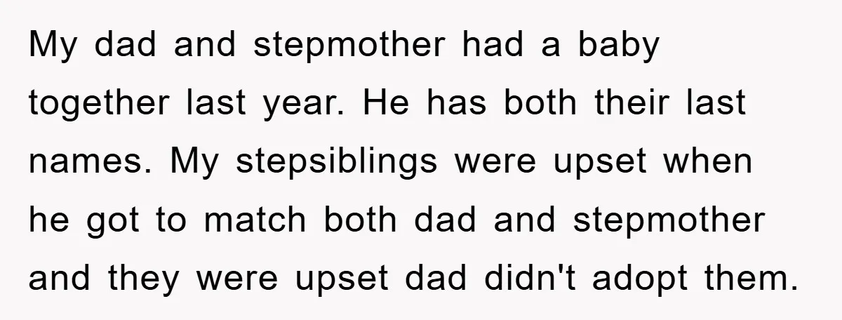 My dad and stepmother had a baby together last year. He has both their last names. My stepsiblings were upset when he got to match both dad and stepmother and...